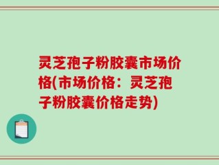 灵芝孢子粉胶囊市场价格(市场价格：灵芝孢子粉胶囊价格走势)
