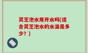 灵芝泡水用开水吗(适合灵芝泡水的水温是多少？)