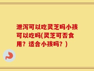 泄泻可以吃灵芝吗小孩可以吃吗(灵芝可否食用？适合小孩吗？)
