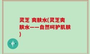 灵芝 爽肤水(灵芝爽肤水——自然呵护肌肤)