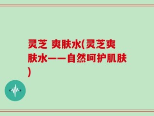 灵芝 爽肤水(灵芝爽肤水——自然呵护肌肤)