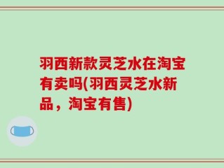 羽西新款灵芝水在淘宝有卖吗(羽西灵芝水新品，淘宝有售)