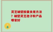 灵芝破壁胶囊食用方法？破壁灵芝孢子粉产品哪家好