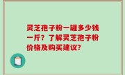 灵芝孢子粉一罐多少钱一斤？了解灵芝孢子粉价格及购买建议？