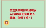 灵芝天天喝好不好呢女人(常喝灵芝有益女人健康，你喝了吗？)