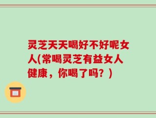 灵芝天天喝好不好呢女人(常喝灵芝有益女人健康，你喝了吗？)