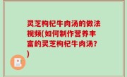 灵芝枸杞牛肉汤的做法视频(如何制作营养丰富的灵芝枸杞牛肉汤？)
