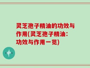 灵芝孢子精油的功效与作用(灵芝孢子精油：功效与作用一览)