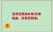 玉灵芝煲汤补肾(补肾佳品：玉灵芝煲汤)