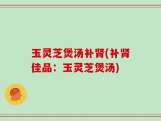 玉灵芝煲汤补肾(补肾佳品：玉灵芝煲汤)