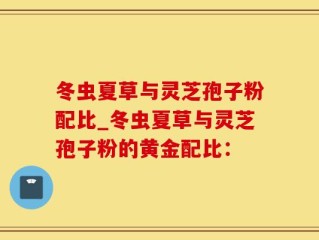 冬虫夏草与灵芝孢子粉配比_冬虫夏草与灵芝孢子粉的黄金配比：