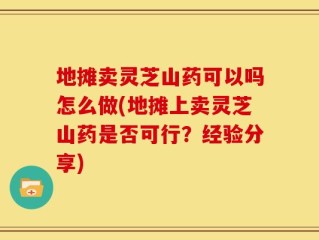 地摊卖灵芝山药可以吗怎么做(地摊上卖灵芝山药是否可行？经验分享)