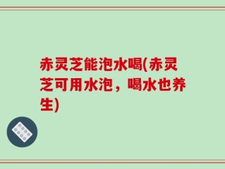 赤灵芝能泡水喝(赤灵芝可用水泡，喝水也养生)