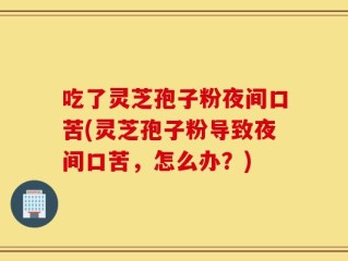 吃了灵芝孢子粉夜间口苦(灵芝孢子粉导致夜间口苦，怎么办？)