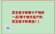 灵芝孢子粉哪个产地好一点(哪个地方出产的灵芝孢子粉更佳？)