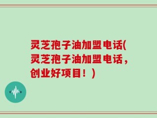 灵芝孢子油加盟电话(灵芝孢子油加盟电话，创业好项目！)