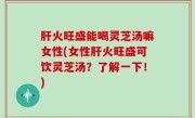 肝火旺盛能喝灵芝汤嘛女性(女性肝火旺盛可饮灵芝汤？了解一下！)