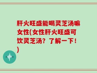 肝火旺盛能喝灵芝汤嘛女性(女性肝火旺盛可饮灵芝汤？了解一下！)