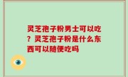 灵芝孢子粉男士可以吃？灵芝孢子粉是什么东西可以随便吃吗