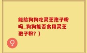 能给狗狗吃灵芝孢子粉吗_狗狗能否食用灵芝孢子粉？)