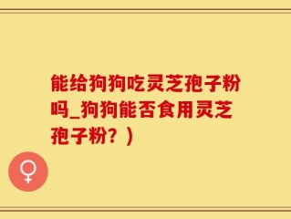 能给狗狗吃灵芝孢子粉吗_狗狗能否食用灵芝孢子粉？)