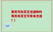 黄芪可和灵芝泡酒喝吗黄芪和灵芝可用来泡酒？)