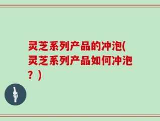 灵芝系列产品的冲泡(灵芝系列产品如何冲泡？)