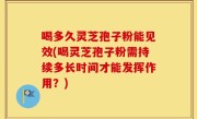 喝多久灵芝孢子粉能见效(喝灵芝孢子粉需持续多长时间才能发挥作用？)