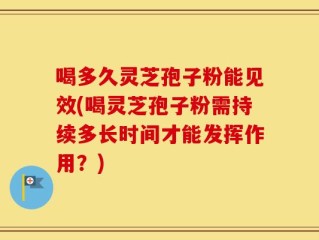 喝多久灵芝孢子粉能见效(喝灵芝孢子粉需持续多长时间才能发挥作用？)