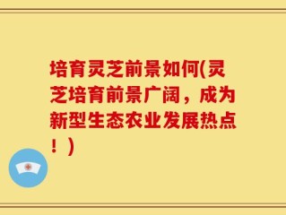 培育灵芝前景如何(灵芝培育前景广阔，成为新型生态农业发展热点！)