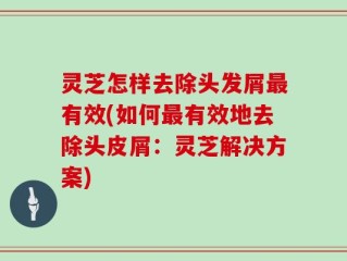 灵芝怎样去除头发屑最有效(如何最有效地去除头皮屑：灵芝解决方案)