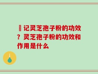 哖记灵芝孢子粉的功效？灵芝孢子粉的功效和作用是什么