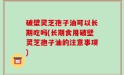 破壁灵芝孢子油可以长期吃吗(长期食用破壁灵芝孢子油的注意事项)
