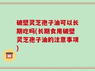 破壁灵芝孢子油可以长期吃吗(长期食用破壁灵芝孢子油的注意事项)