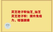 灵芝孢子粉仙芝_仙芝灵芝孢子粉：提升免疫力，增强健康