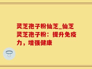灵芝孢子粉仙芝_仙芝灵芝孢子粉：提升免疫力，增强健康