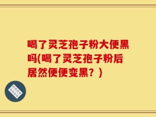 喝了灵芝孢子粉大便黑吗(喝了灵芝孢子粉后居然便便变黑？)