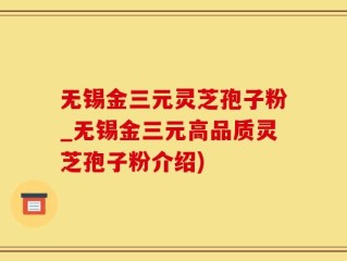 无锡金三元灵芝孢子粉_无锡金三元高品质灵芝孢子粉介绍)