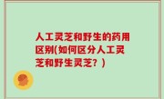 人工灵芝和野生的药用区别(如何区分人工灵芝和野生灵芝？)