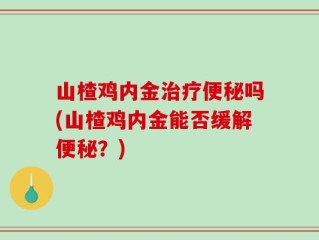 山楂鸡内金治疗便秘吗(山楂鸡内金能否缓解便秘？)