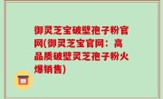 御灵芝宝破壁孢子粉官网(御灵芝宝官网：高品质破壁灵芝孢子粉火爆销售)