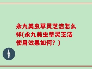永九美虫草灵芝洁怎么样(永九美虫草灵芝洁使用效果如何？)