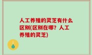 人工养殖的灵芝有什么区别(区别在哪？人工养殖的灵芝)