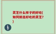 灵芝什么样子的好吃(如何挑选好吃的灵芝？)