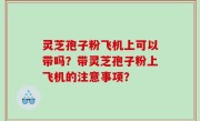 灵芝孢子粉飞机上可以带吗？带灵芝孢子粉上飞机的注意事项？