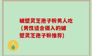 破壁灵芝孢子粉男人吃 (男性适合摄入的破壁灵芝孢子粉推荐)