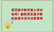 灵芝孢子粉平常人可以吃吗？解析灵芝孢子粉的食用方法与注意事项？