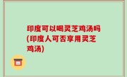 印度可以喝灵芝鸡汤吗(印度人可否享用灵芝鸡汤)
