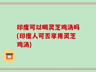 印度可以喝灵芝鸡汤吗(印度人可否享用灵芝鸡汤)