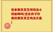 党参黄芪灵芝炖鸡汤小孩能喝吗(适合孩子饮用的黄芪灵芝鸡汤方案)